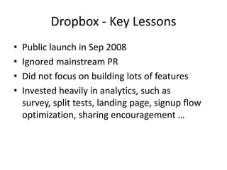 Dropbox - Key Lessons
• Public launch in Sep 2008
• Ignored mainstream PR
• Did not focus on building lots of features
• Invested heavily in analytics, such as
survey, split tests, landing page, signup flow
optimization, sharing encouragement …
 