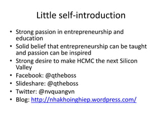 Little self-introduction
• Strong passion in entrepreneurship and
education
• Solid belief that entrepreneurship can be taught
and passion can be inspired
• Strong desire to make HCMC the next Silicon
Valley
• Facebook: @qtheboss
• Slideshare: @qtheboss
• Twitter: @nvquangvn
• Blog: http://nhakhoinghiep.wordpress.com/
 