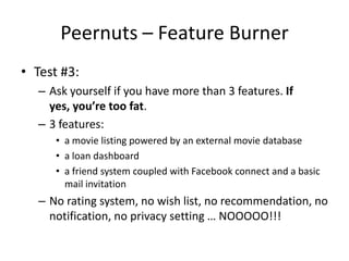 Peernuts – Feature Burner
• Test #3:
– Ask yourself if you have more than 3 features. If
yes, you’re too fat.
– 3 features:
• a movie listing powered by an external movie database
• a loan dashboard
• a friend system coupled with Facebook connect and a basic
mail invitation
– No rating system, no wish list, no recommendation, no
notification, no privacy setting … NOOOOO!!!
 