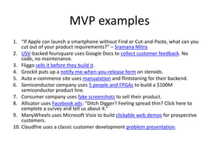 MVP examples
1. “If Apple can launch a smartphone without Find or Cut-and-Paste, what can you
cut out of your product requirements?” – Sramana Mitra
2. USV-backed foursquare uses Google Docs to collect customer feedback. No
code, no maintenance.
3. Fliggo sells it before they build it.
4. Grockit puts up a notify-me-when-you-release form on steroids.
5. Auto e-commerce site uses manualation and flintstoning for their backend.
6. Semiconductor company uses 5 people and FPGAs to build a $100M
semiconductor product line.
7. Consumer company uses fake screenshots to sell their product.
8. Allicator uses Facebook ads: “Ditch Digger? Feeling spread thin? Click here to
complete a survey and tell us about it.”
9. ManyWheels uses Microsoft Visio to build clickable web demos for prospective
customers.
10. Cloudfire uses a classic customer development problem presentation.
 