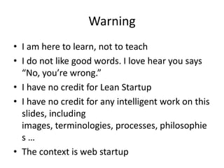 Warning
• I am here to learn, not to teach
• I do not like good words. I love hear you says
“No, you’re wrong.”
• I have no credit for Lean Startup
• I have no credit for any intelligent work on this
slides, including
images, terminologies, processes, philosophie
s …
• The context is web startup
 