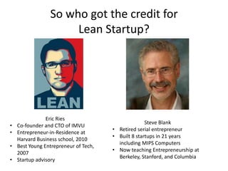 So who got the credit for
Lean Startup?
Eric Ries
• Co-founder and CTO of IMVU
• Entrepreneur-in-Residence at
Harvard Business school, 2010
• Best Young Entrepreneur of Tech,
2007
• Startup advisory
Steve Blank
• Retired serial entrepreneur
• Built 8 startups in 21 years
including MIPS Computers
• Now teaching Entrepreneurship at
Berkeley, Stanford, and Columbia
 
