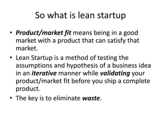 So what is lean startup
• Product/market fit means being in a good
market with a product that can satisfy that
market.
• Lean Startup is a method of testing the
assumptions and hypothesis of a business idea
in an iterative manner while validating your
product/market fit before you ship a complete
product.
• The key is to eliminate waste.
 