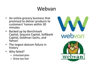 Webvan
• An online grocery business that
promised to deliver products to
customers’ homes within 30
minutes
• Backed up by Benchmark
Capital, Sequoia Capital, Softbank
Capital, Goldman Sachs, and
Yahoo!
• The largest dotcom failure in
history
• Why failed?
– Untested plan
– Grew too fast
 