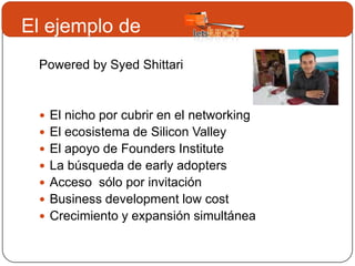 El ejemplo de
 Powered by Syed Shittari


  El nicho por cubrir en el networking
  El ecosistema de Silicon Valley
  El apoyo de Founders Institute
  La búsqueda de early adopters
  Acceso sólo por invitación
  Business development low cost
  Crecimiento y expansión simultánea
 