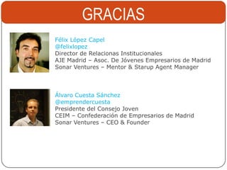 GRACIAS
Félix López Capel
@felixlopez
Director de Relacionas Institucionales
AJE Madrid – Asoc. De Jóvenes Empresarios de Madrid
Sonar Ventures – Mentor & Starup Agent Manager



Álvaro Cuesta Sánchez
@emprendercuesta
Presidente del Consejo Joven
CEIM – Confederación de Empresarios de Madrid
Sonar Ventures – CEO & Founder
 