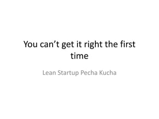 You can’t get it right the first
            time
     Lean Startup Pecha Kucha
 