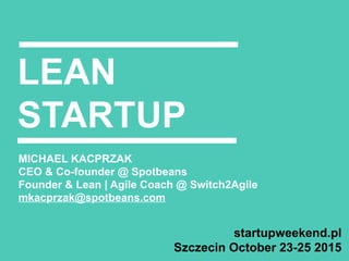 LEAN
STARTUP
MICHAEL KACPRZAK
CEO & Co-founder @ Spotbeans
Founder & Lean | Agile Coach @ Switch2Agile
mkacprzak@spotbeans.com
startupweekend.pl
Szczecin October 23-25 2015
 