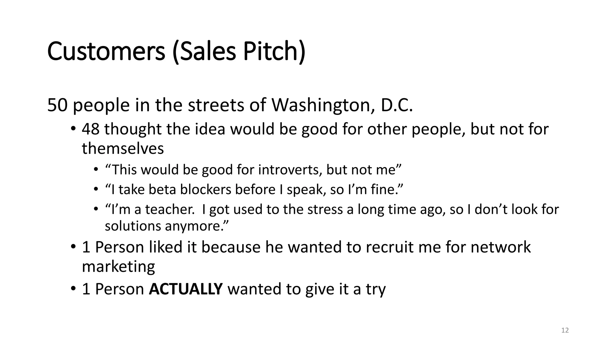 Customers (Sales Pitch)
50 people in the streets of Washington, D.C.
• 48 thought the idea would be good for other people, but not for
themselves
• “This would be good for introverts, but not me”
• “I take beta blockers before I speak, so I’m fine.”
• “I’m a teacher. I got used to the stress a long time ago, so I don’t look for
solutions anymore.”
• 1 Person liked it because he wanted to recruit me for network
marketing
• 1 Person ACTUALLY wanted to give it a try
12
 