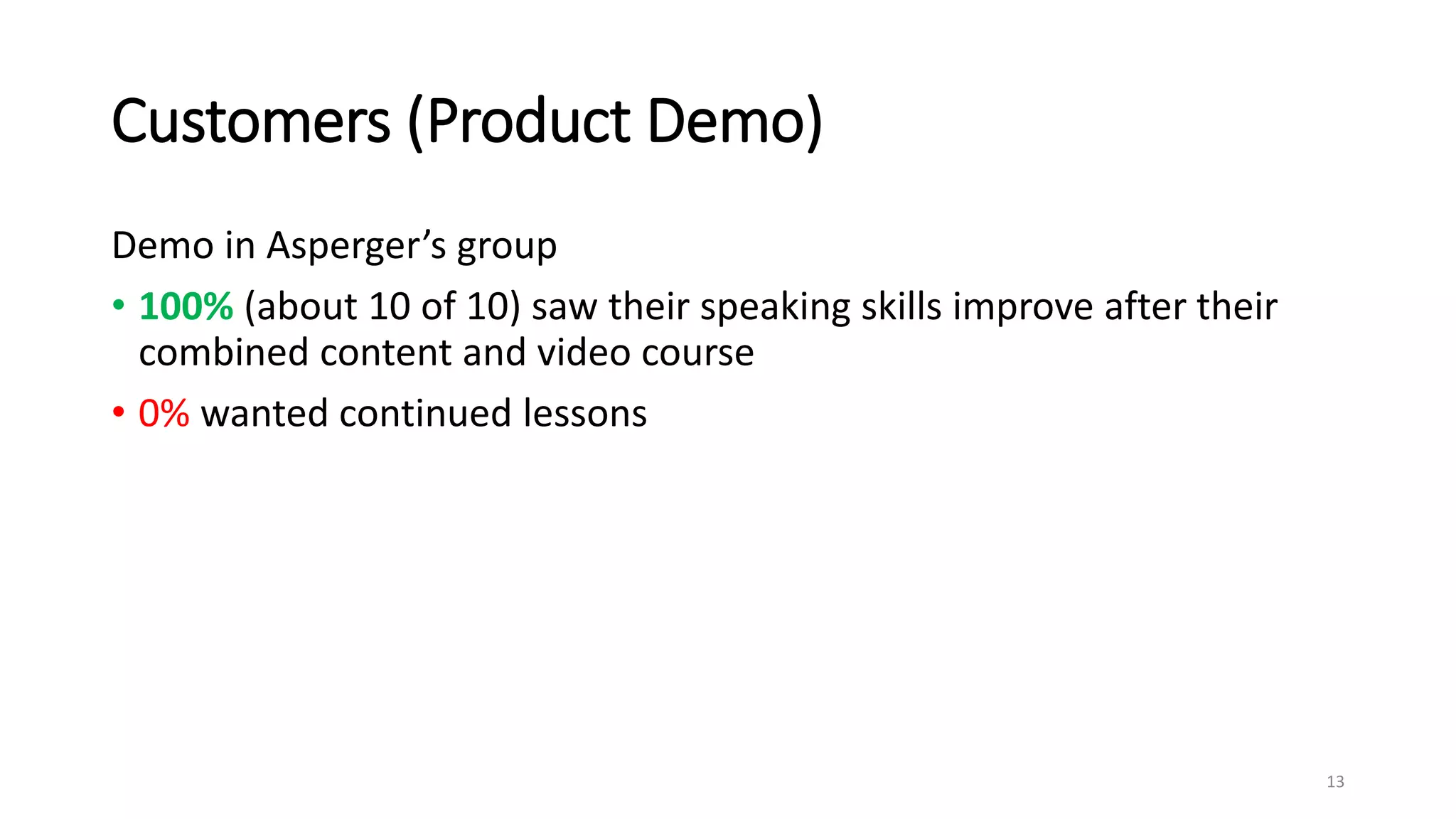 Customers (Product Demo)
Demo in Asperger’s group
• 100% (about 10 of 10) saw their speaking skills improve after their
combined content and video course
• 0% wanted continued lessons
13
 