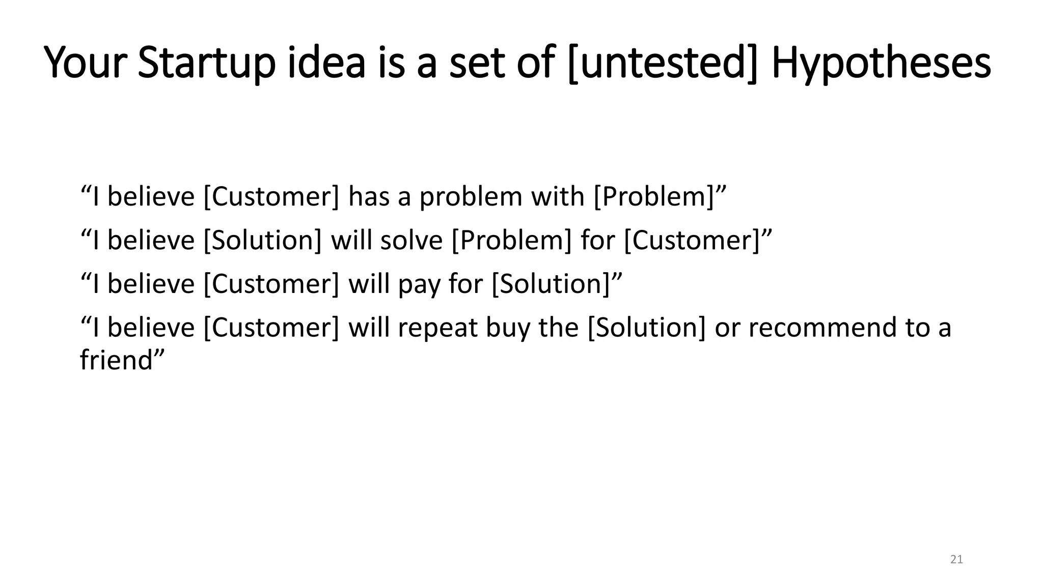 Your Startup idea is a set of [untested] Hypotheses
“I believe [Customer] has a problem with [Problem]”
“I believe [Solution] will solve [Problem] for [Customer]”
“I believe [Customer] will pay for [Solution]”
“I believe [Customer] will repeat buy the [Solution] or recommend to a
friend”
21
 