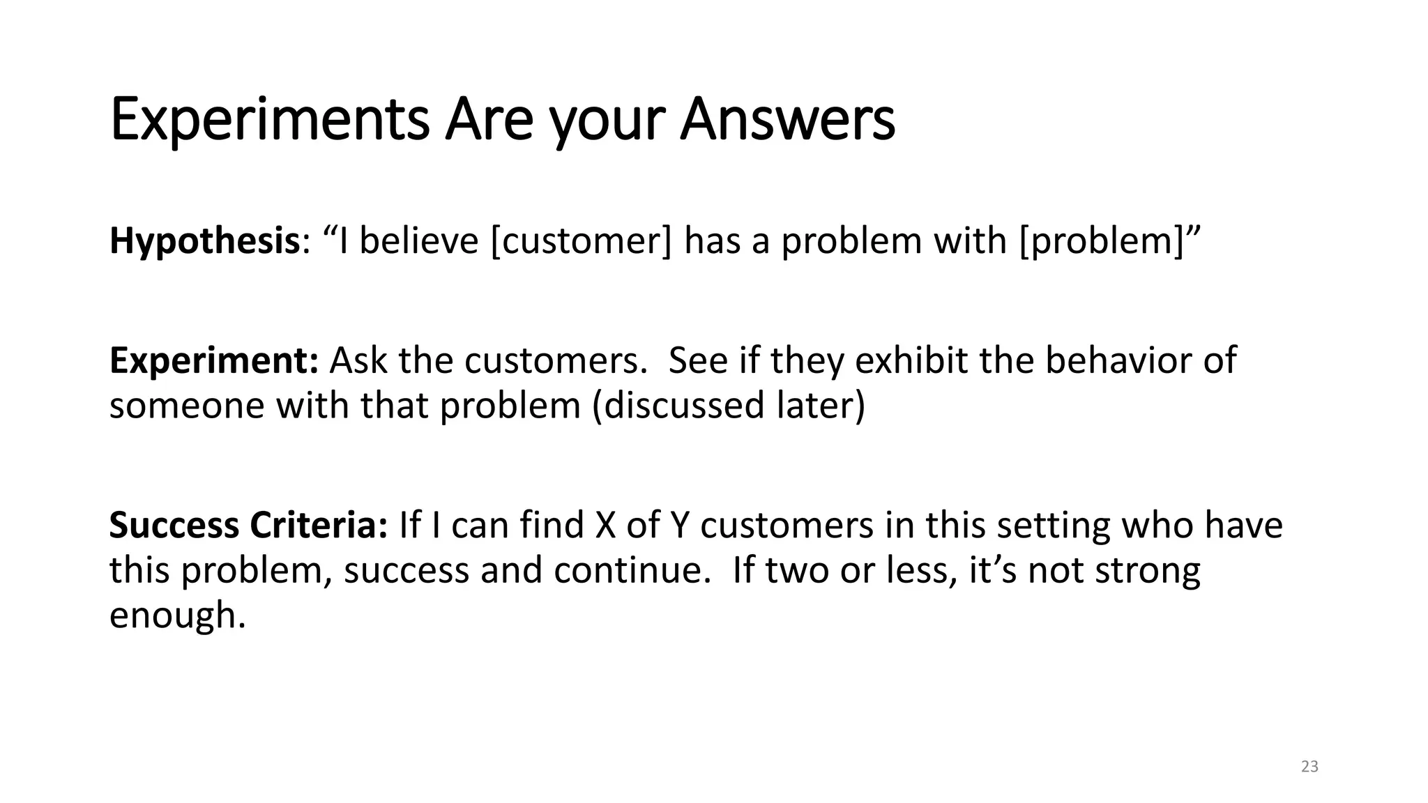 Experiments Are your Answers
Hypothesis: “I believe [customer] has a problem with [problem]”
Experiment: Ask the customers. See if they exhibit the behavior of
someone with that problem (discussed later)
Success Criteria: If I can find X of Y customers in this setting who have
this problem, success and continue. If two or less, it’s not strong
enough.
23
 