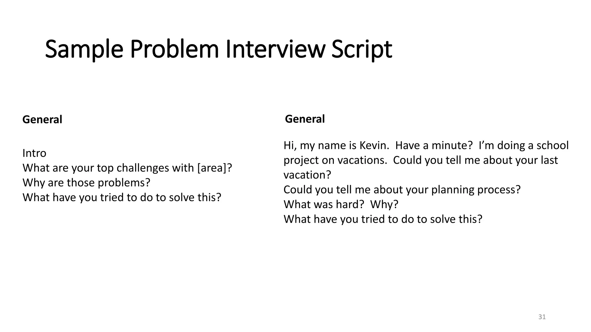 Sample Problem Interview Script
31
Intro
What are your top challenges with [area]?
Why are those problems?
What have you tried to do to solve this?
Hi, my name is Kevin. Have a minute? I’m doing a school
project on vacations. Could you tell me about your last
vacation?
Could you tell me about your planning process?
What was hard? Why?
What have you tried to do to solve this?
General General
 