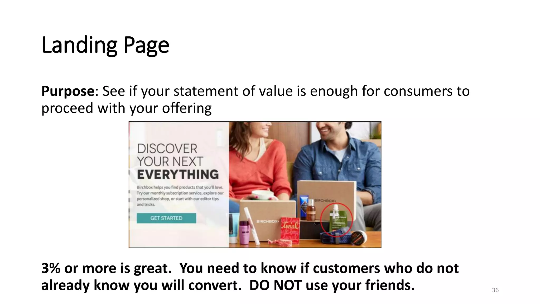 Landing Page
Purpose: See if your statement of value is enough for consumers to
proceed with your offering
36
3% or more is great. You need to know if customers who do not
already know you will convert. DO NOT use your friends.
 