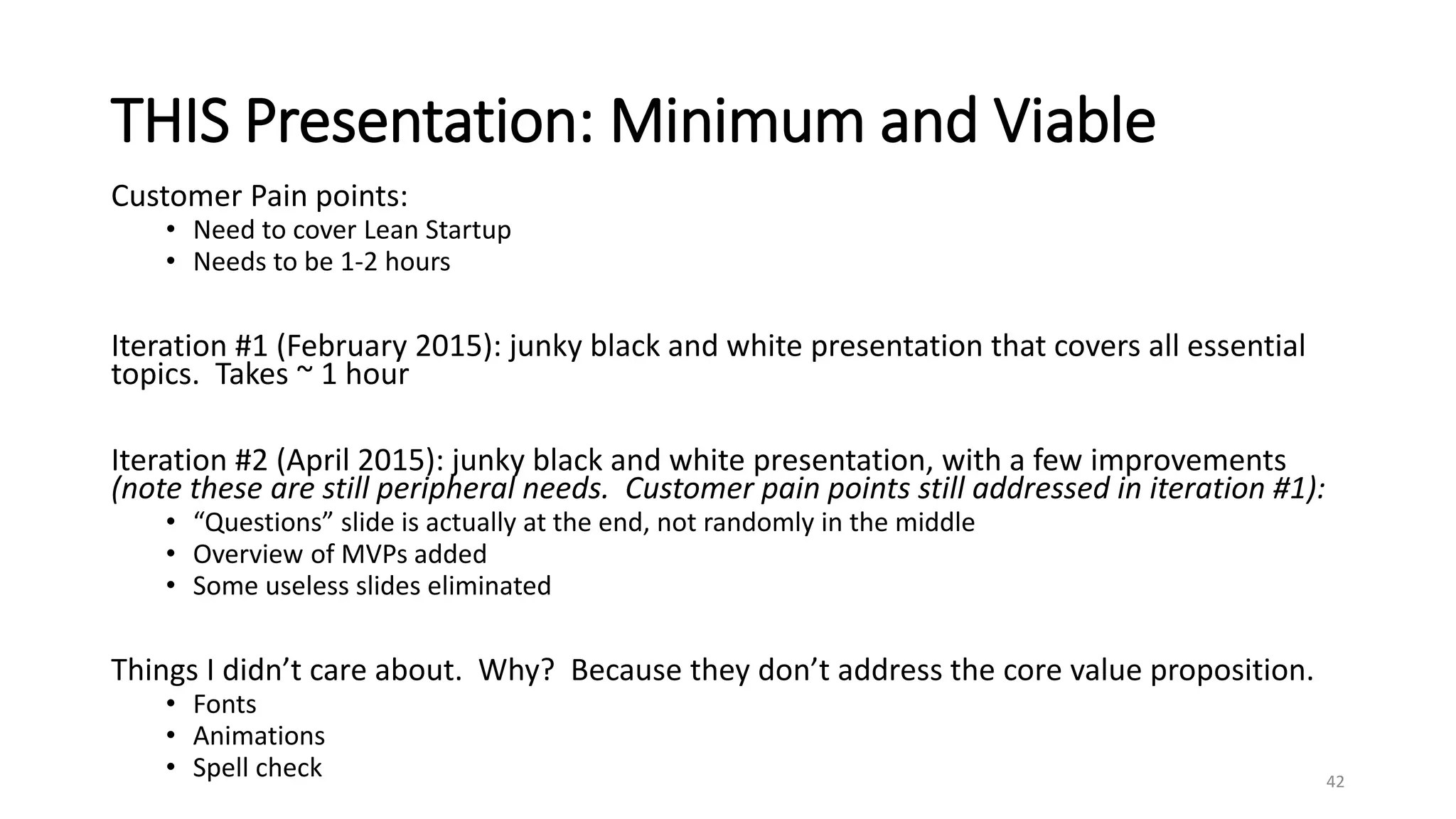 THIS Presentation: Minimum and Viable
Customer Pain points:
• Need to cover Lean Startup
• Needs to be 1-2 hours
Iteration #1 (February 2015): junky black and white presentation that covers all essential
topics. Takes ~ 1 hour
Iteration #2 (April 2015): junky black and white presentation, with a few improvements
(note these are still peripheral needs. Customer pain points still addressed in iteration #1):
• “Questions” slide is actually at the end, not randomly in the middle
• Overview of MVPs added
• Some useless slides eliminated
Things I didn’t care about. Why? Because they don’t address the core value proposition.
• Fonts
• Animations
• Spell check 42
 