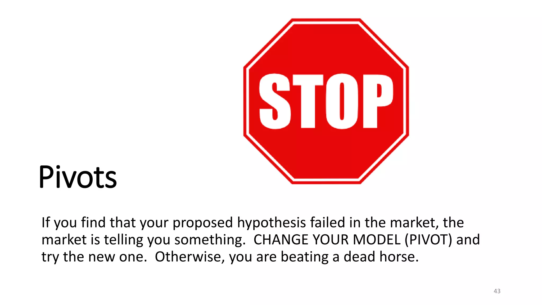 Pivots
If you find that your proposed hypothesis failed in the market, the
market is telling you something. CHANGE YOUR MODEL (PIVOT) and
try the new one. Otherwise, you are beating a dead horse.
43
 
