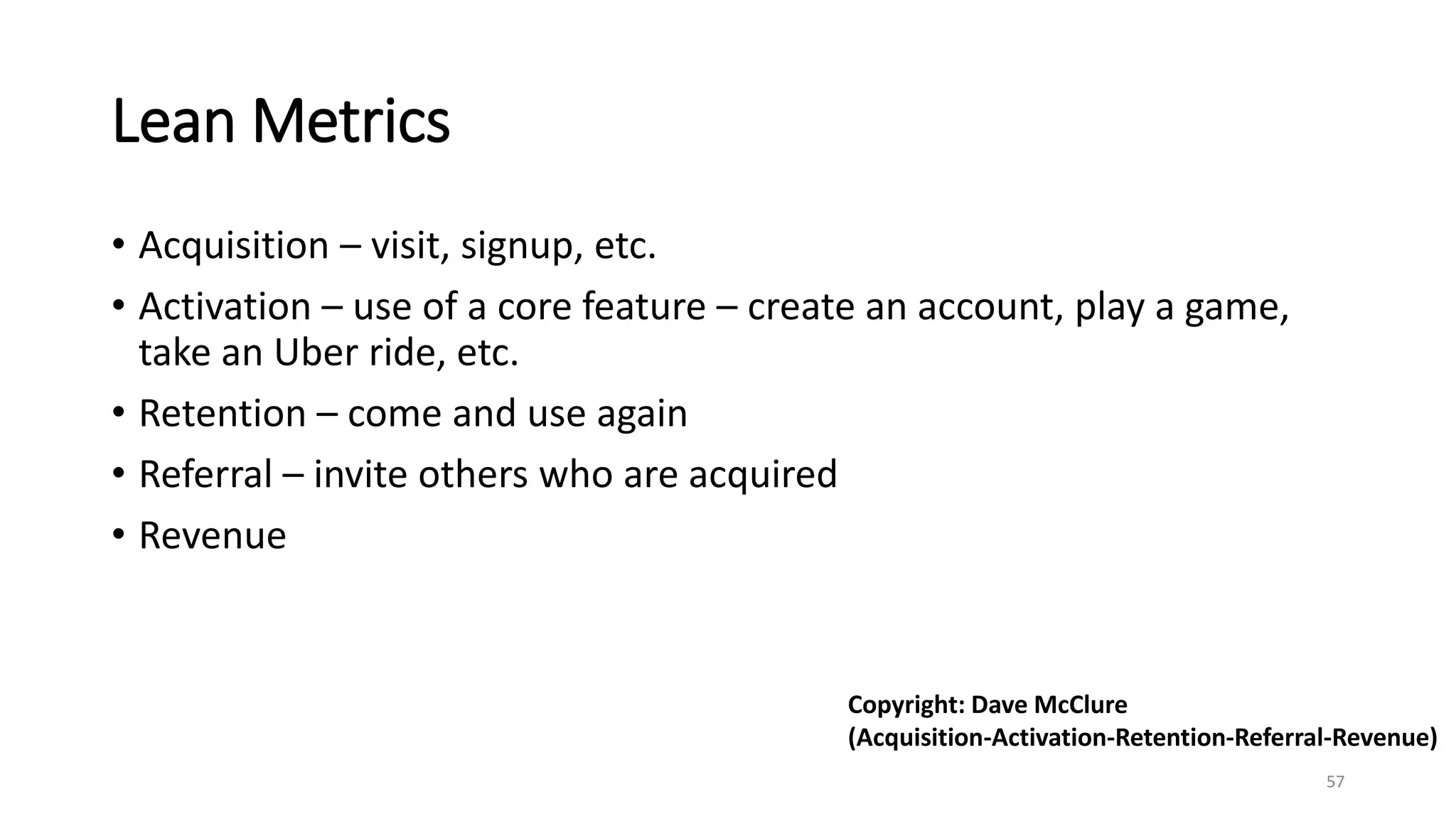 Lean Metrics
• Acquisition – visit, signup, etc.
• Activation – use of a core feature – create an account, play a game,
take an Uber ride, etc.
• Retention – come and use again
• Referral – invite others who are acquired
• Revenue
57
Copyright: Dave McClure
(Acquisition-Activation-Retention-Referral-Revenue)
 