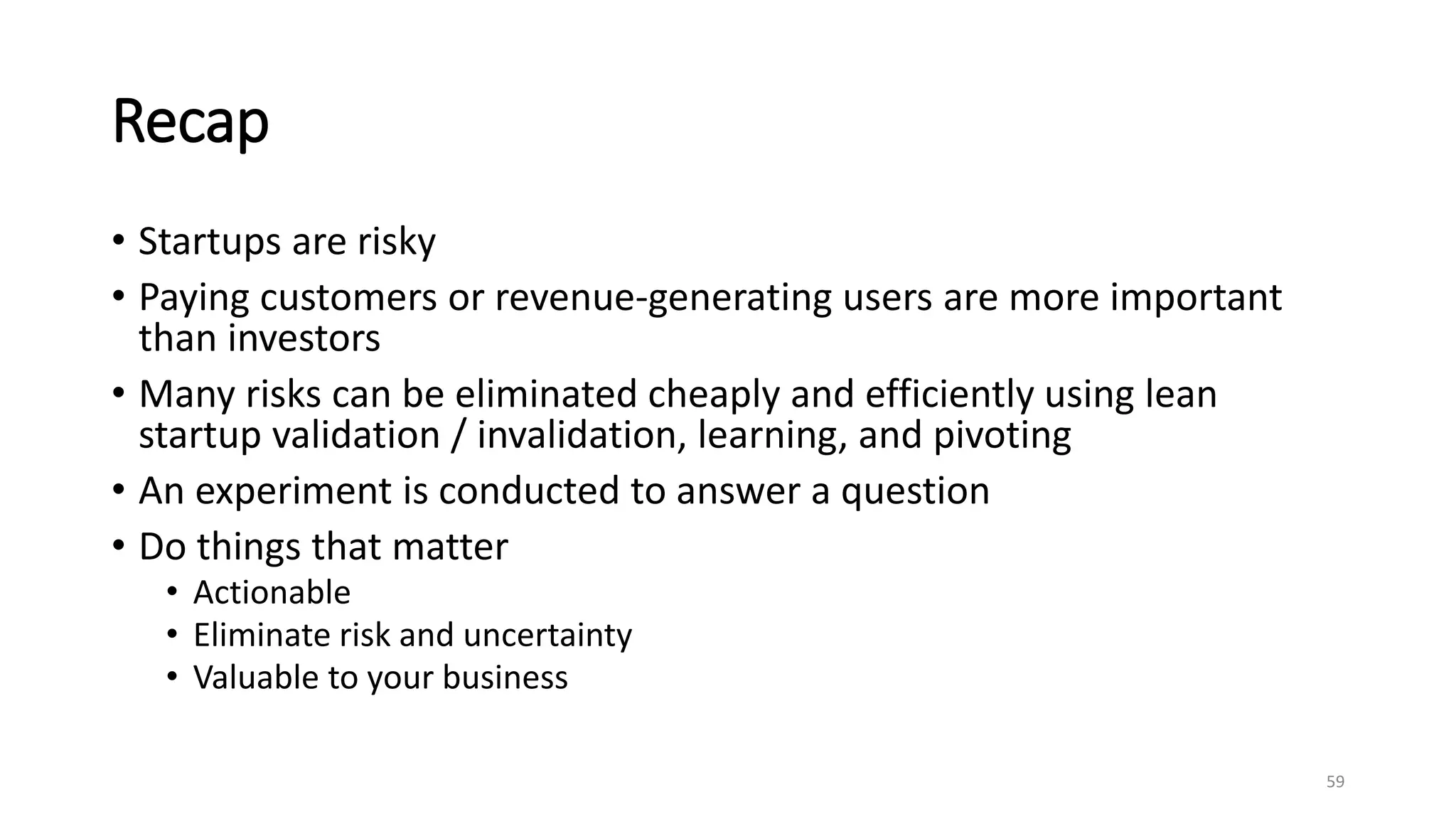 Recap
• Startups are risky
• Paying customers or revenue-generating users are more important
than investors
• Many risks can be eliminated cheaply and efficiently using lean
startup validation / invalidation, learning, and pivoting
• An experiment is conducted to answer a question
• Do things that matter
• Actionable
• Eliminate risk and uncertainty
• Valuable to your business
59
 