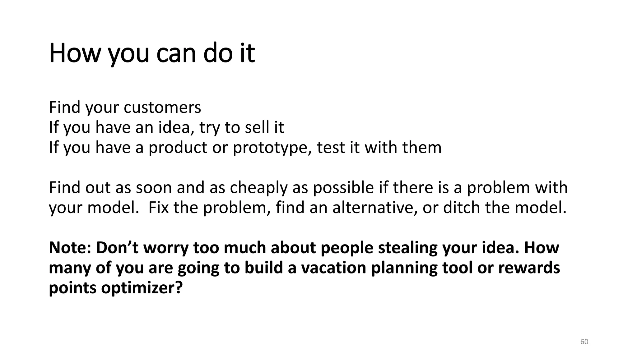 How you can do it
Find your customers
If you have an idea, try to sell it
If you have a product or prototype, test it with them
Find out as soon and as cheaply as possible if there is a problem with
your model. Fix the problem, find an alternative, or ditch the model.
Note: Don’t worry too much about people stealing your idea. How
many of you are going to build a vacation planning tool or rewards
points optimizer?
60
 