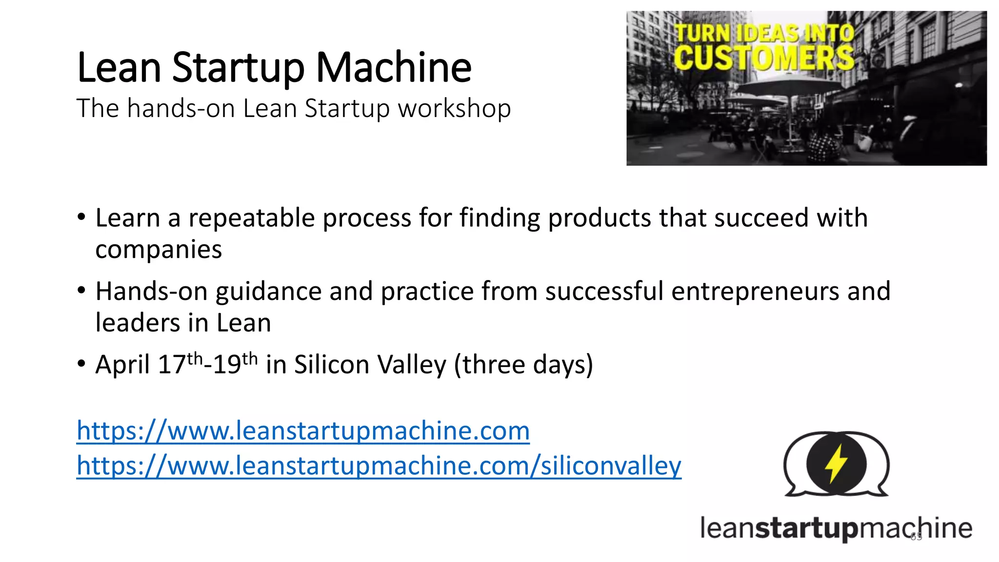 Lean Startup Machine
The hands-on Lean Startup workshop
• Learn a repeatable process for finding products that succeed with
companies
• Hands-on guidance and practice from successful entrepreneurs and
leaders in Lean
• April 17th-19th in Silicon Valley (three days)
https://www.leanstartupmachine.com
https://www.leanstartupmachine.com/siliconvalley
65
 