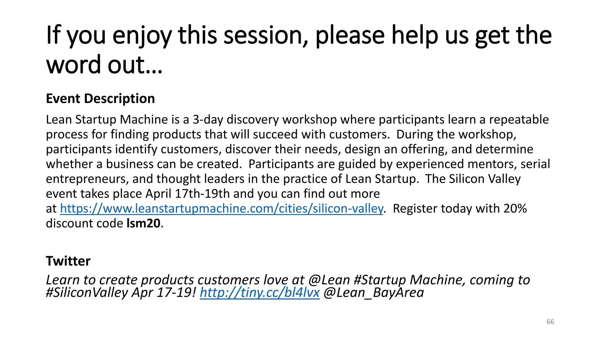 If you enjoy this session, please help us get the
word out…
Event Description
Lean Startup Machine is a 3-day discovery workshop where participants learn a repeatable
process for finding products that will succeed with customers. During the workshop,
participants identify customers, discover their needs, design an offering, and determine
whether a business can be created. Participants are guided by experienced mentors, serial
entrepreneurs, and thought leaders in the practice of Lean Startup. The Silicon Valley
event takes place April 17th-19th and you can find out more
at https://www.leanstartupmachine.com/cities/silicon-valley. Register today with 20%
discount code lsm20.
Twitter
Learn to create products customers love at @Lean #Startup Machine, coming to
#SiliconValley Apr 17-19! http://tiny.cc/bl4lvx @Lean_BayArea
66
 