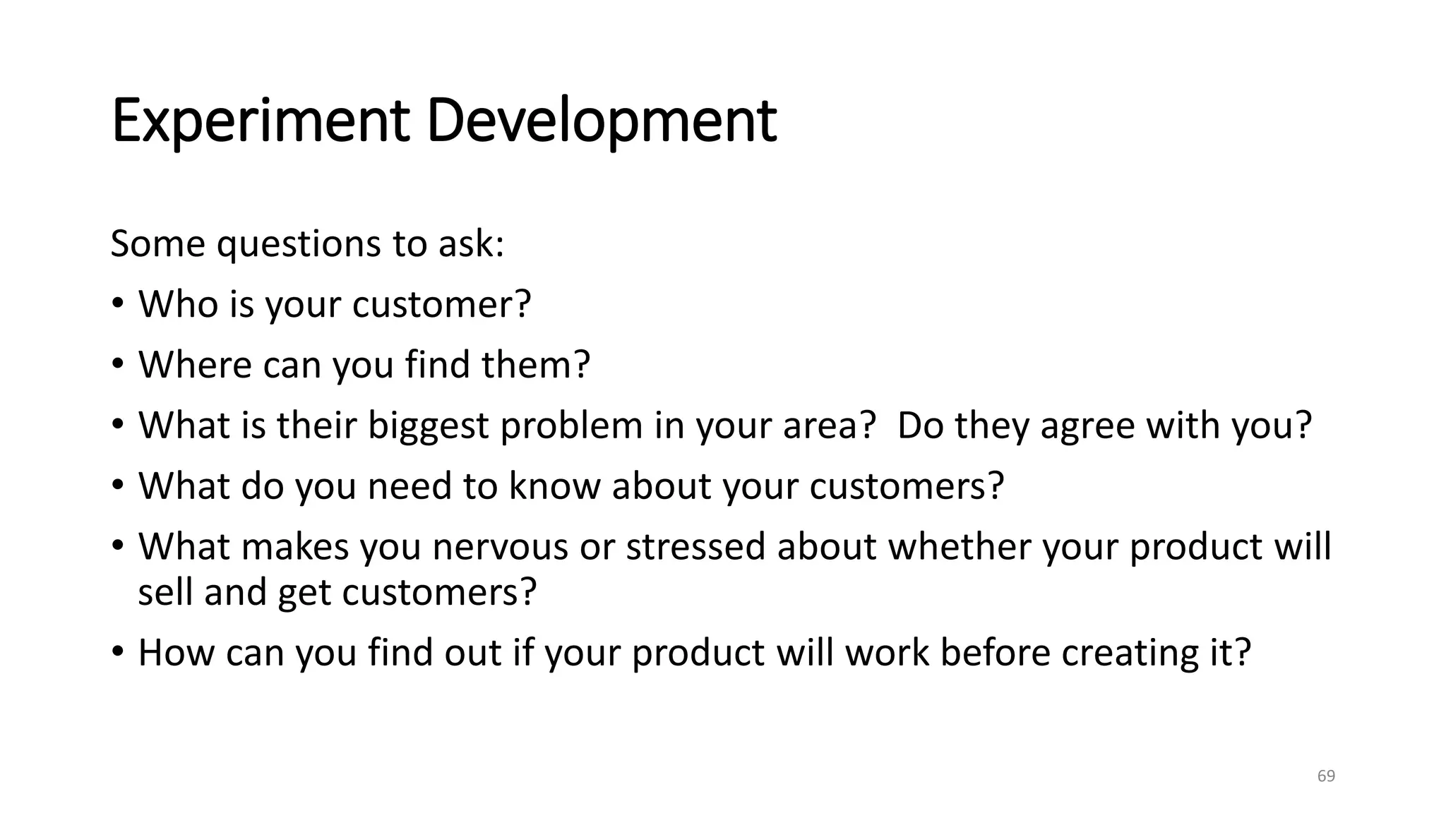 Experiment Development
Some questions to ask:
• Who is your customer?
• Where can you find them?
• What is their biggest problem in your area? Do they agree with you?
• What do you need to know about your customers?
• What makes you nervous or stressed about whether your product will
sell and get customers?
• How can you find out if your product will work before creating it?
69
 