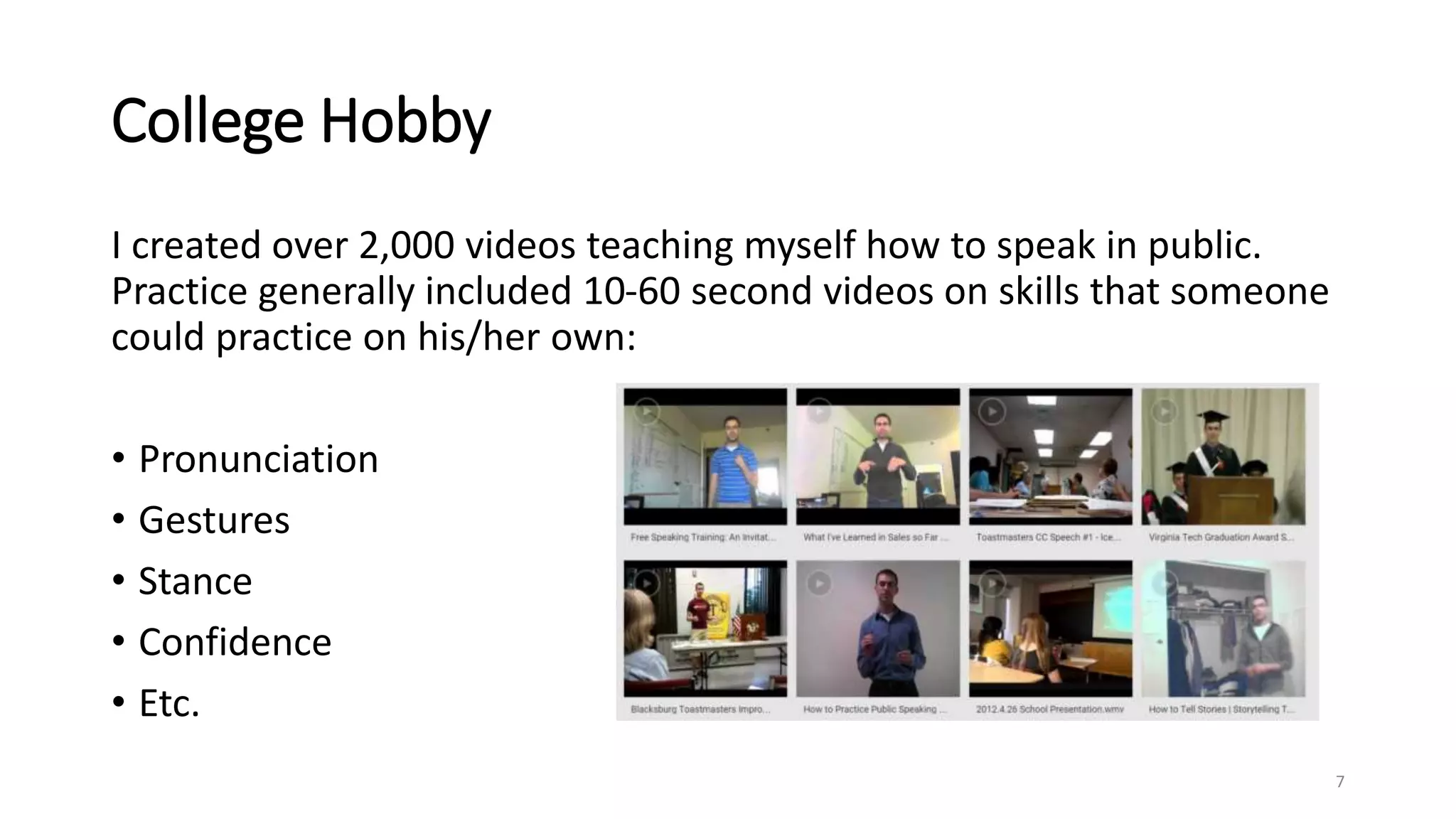 College Hobby
I created over 2,000 videos teaching myself how to speak in public.
Practice generally included 10-60 second videos on skills that someone
could practice on his/her own:
• Pronunciation
• Gestures
• Stance
• Confidence
• Etc.
7
 