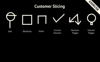 Jobs Obstacles Goals Current
Solution
Customer Slicing
Decision
Trigger
Interest
Trigger
How deep do you go?
EXERCISE
 