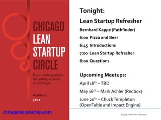 Tonight:
                         Lean Startup Refresher
                         Bernhard Kappe (Pathfinder)
                         6:00 Pizza and Beer
                         6:45 Introductions
                         7:00 Lean Startup Refresher
                         8:00 Questions


                         Upcoming Meetups:
                         April 18th – TBD
                         May 16th – Mark Achler (Redbox)
             Members:
             3101        June 20th – Chuck Templeton
                         (OpenTable and Impact Engine)
chicagoleanstartup.com                         ©2013 Pathfinder Software
 