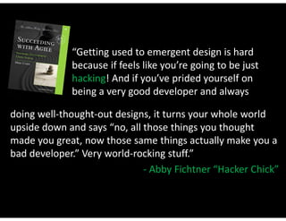 “Getting used to emergent design is hard
             because if feels like you’re going to be just
             hacking! And if you’ve prided yourself on
             being a very good developer and always

doing well-thought-out designs, it turns your whole world
upside down and says “no, all those things you thought
made you great, now those same things actually make you a
bad developer.” Very world-rocking stuff.”
                              - Abby Fichtner “Hacker Chick”
 