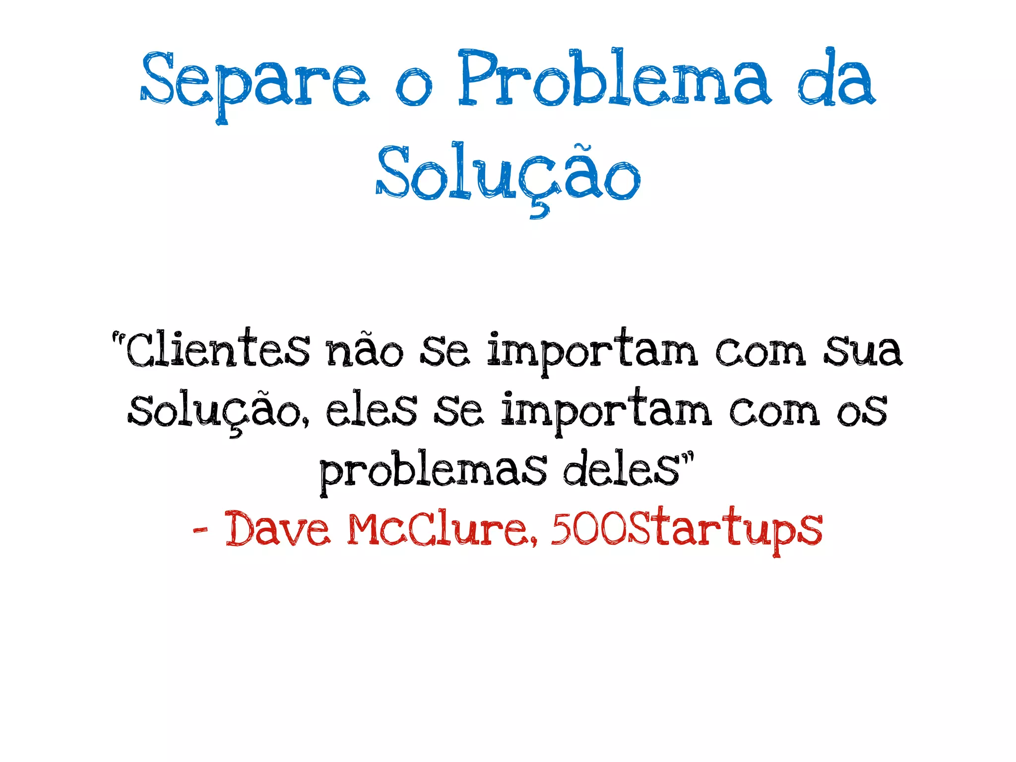 Separe o Problema da
          Solução


“Clientes não se importam com sua
solução, eles se importam com os
        problemas deles”
   - Dave McClure, 500Startups
 