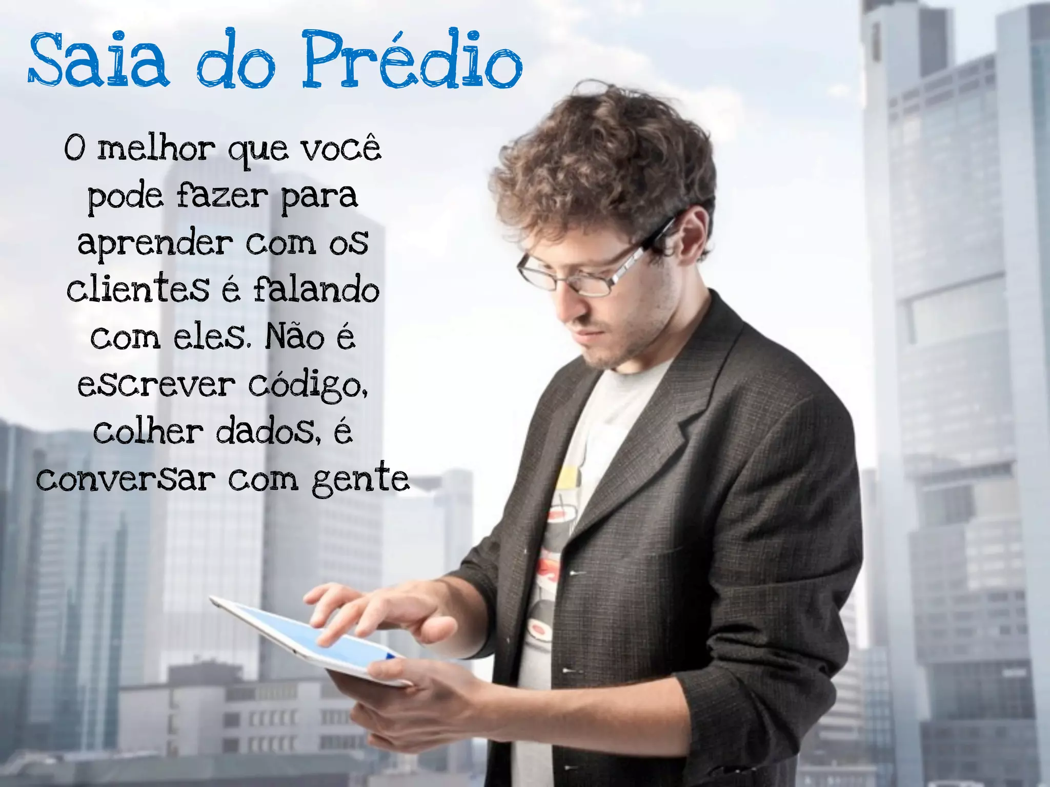 Saia do Prédio
 O melhor que você
  pode fazer para
  aprender com os
 clientes é falando
  com eles. Não é
  escrever código,
  colher dados, é
conversar com gente
 