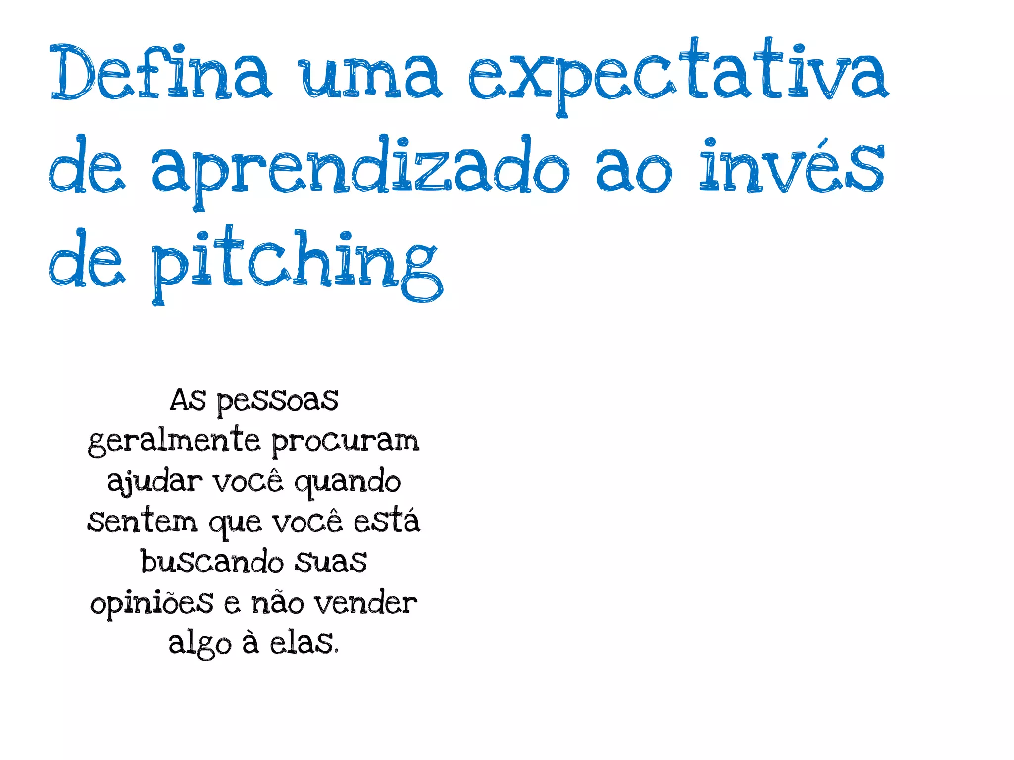 Defina uma expectativa
de aprendizado ao invés
de pitching

      As pessoas
 geralmente procuram
  ajudar você quando
 sentem que você está
    buscando suas
 opiniões e não vender
      algo à elas.
 