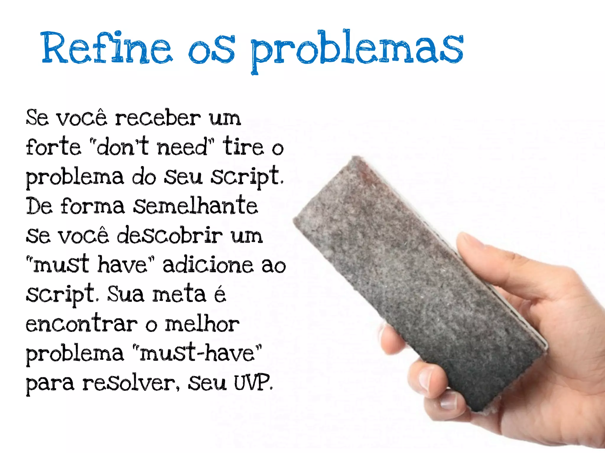 Refine os problemas
Se você receber um
forte “don’t need” tire o
problema do seu script.
De forma semelhante
se você descobrir um
“must have” adicione ao
script. Sua meta é
encontrar o melhor
problema “must-have”
para resolver, seu UVP.
 