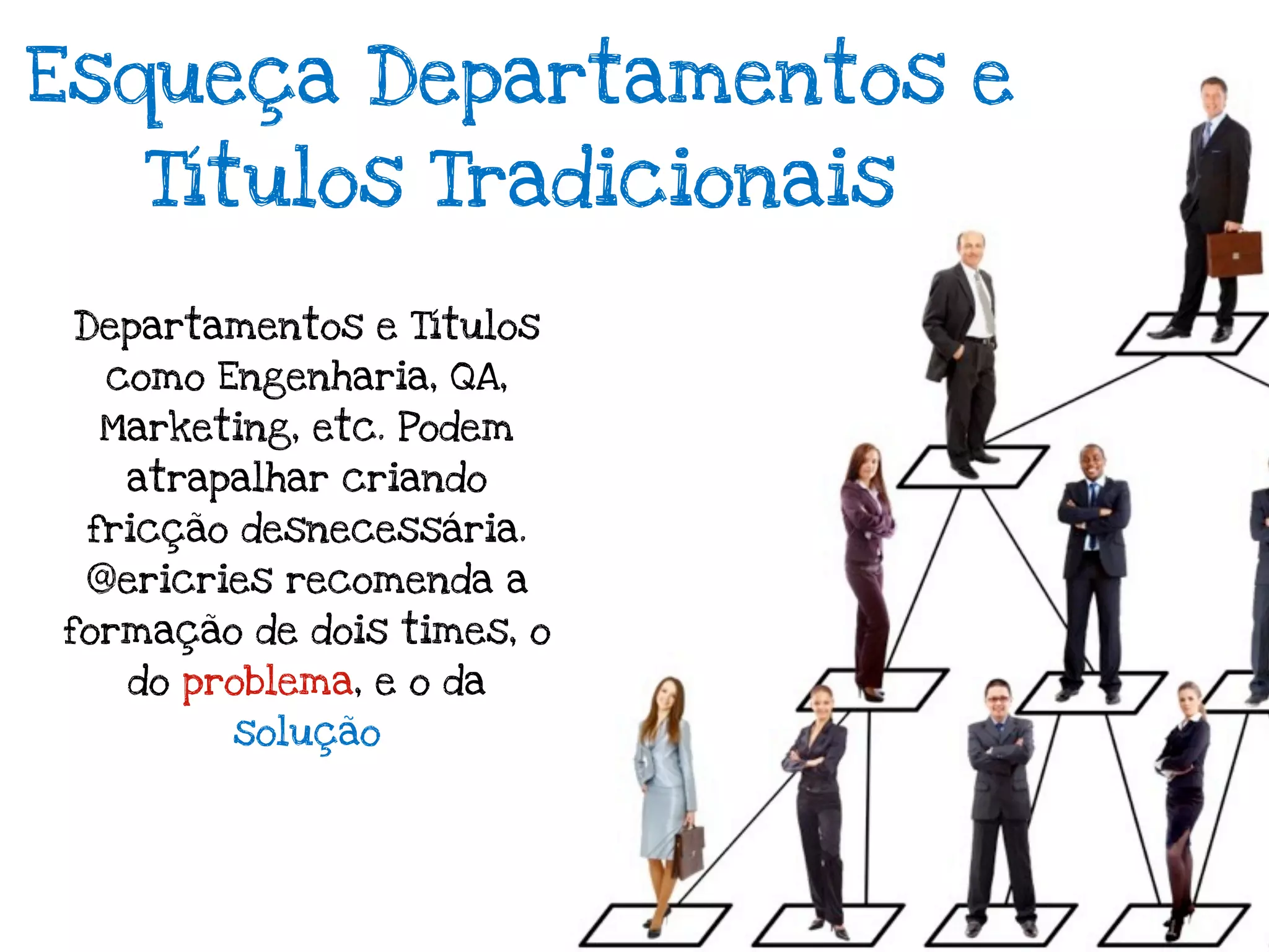 Esqueça Departamentos e
    Títulos Tradicionais

 Departamentos e Títulos
  como Engenharia, QA,
  Marketing, etc. Podem
   atrapalhar criando
 fricção desnecessária.
 @ericries recomenda a
formação de dois times, o
   do problema, e o da
        solução
 