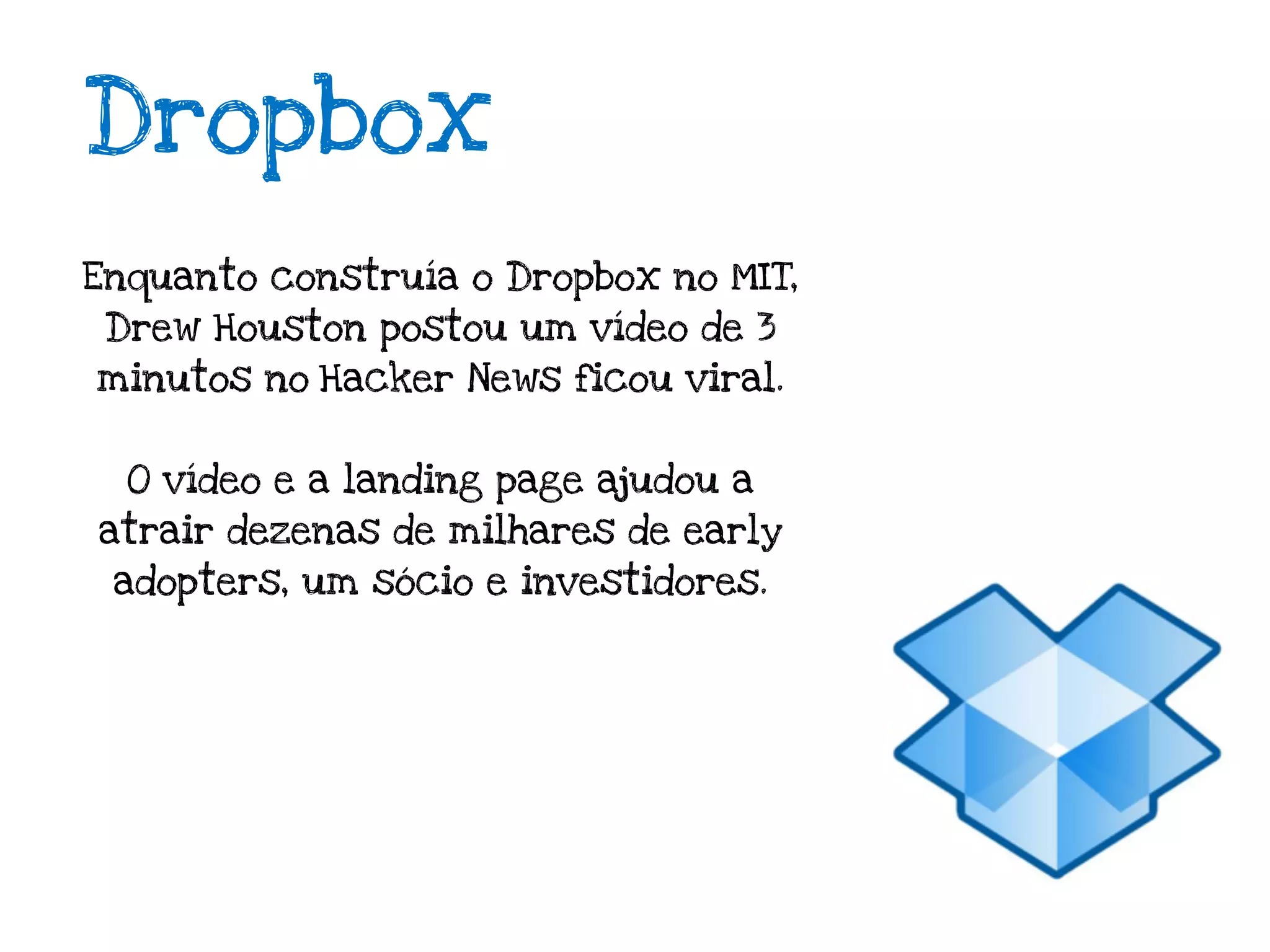 Dropbox
Enquanto construía o Dropbox no MIT,
 Drew Houston postou um vídeo de 3
minutos no Hacker News ficou viral.


  O vídeo e a landing page ajudou a
atrair dezenas de milhares de early
 adopters, um sócio e investidores.
 