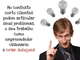 No contexto
certo clientes
podem articular
seus problemas,
 o seu trabalho
     como
 empreendedor
   visionário
é criar soluções
 