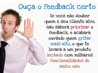 Ouça o Feedback certo
         Se você não souber
       quem é seu cliente alvo,
       não saberá priorizar o
         feedback, e acabará
        ouvindo quem gritar
         mais alto, o que te
        levará a um produto
        inchado com milhares
         funcionalidades de
             único uso.
 