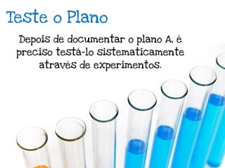 Teste o Plano
 Depois de documentar o plano A, é
 preciso testá-lo sistematicamente
     através de experimentos.
 