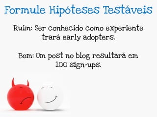 Formule Hipóteses Testáveis

 Ruim: Ser conhecido como experiente
        trará early adopters.


  Bom: Um post no blog resultará em
            100 sign-ups.
 