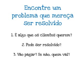 Encontre um
problema que mereça
      ser resolvido

1. É algo que os clientes querem?


     2. Pode ser resolvido?


 3. Vão pagar? Se não, quem vai?
 