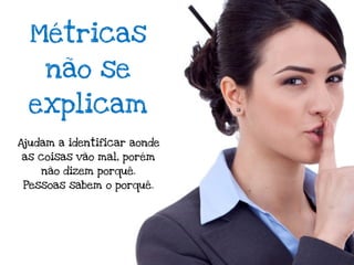 Métricas
     não se
 explicam
Ajudam a identificar aonde
as coisas vão mal, porém
    não dizem porquê.
 Pessoas sabem o porquê.
 