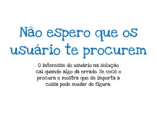 Não espero que os
usuário te procurem
   O interesse do usuário na solução
   cai quando algo dá errado. Se você o
   procura e mostra que se importa a
       coisa pode mudar de figura.
 