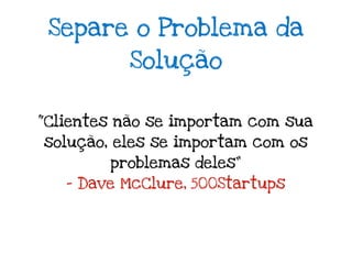 Separe o Problema da
          Solução


“Clientes não se importam com sua
solução, eles se importam com os
        problemas deles”
   - Dave McClure, 500Startups
 