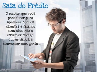 Saia do Prédio
 O melhor que você
  pode fazer para
  aprender com os
 clientes é falando
  com eles. Não é
  escrever código,
  colher dados, é
conversar com gente
 
