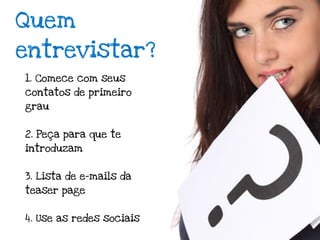 Quem
entrevistar?
1. Comece com seus
contatos de primeiro
grau


2. Peça para que te
introduzam


3. Lista de e-mails da
teaser page


4. Use as redes sociais
 