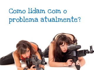 Como lidam com o
problema atualmente?
 