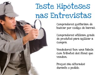 Teste Hipóteses
nas Entrevistas
     Compradores gostariam de
     buscar por código de barras.


     Compradores utilizam grade
     de produtos para agilizar a
     compra.


     Vendedores tem uma tabela
     com tributos dos itens que
     vendem.


     Preços são alterados
     durante o pedido.
 