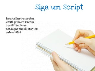 Siga um Script
Para colher respostas
úteis, procure manter
consistência na
condução das diferentes
entrevistas.
 