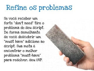 Refine os problemas
Se você receber um
forte “don’t need” tire o
problema do seu script.
De forma semelhante
se você descobrir um
“must have” adicione ao
script. Sua meta é
encontrar o melhor
problema “must-have”
para resolver, seu UVP.
 